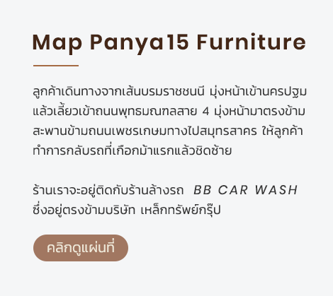 Map Panya15 Furniture ลูกค้าเดินทางจากเส้นบรมราชชนนี มุ่งหน้าเข้านครปฐม แล้วเลี้ยวเข้าถนนพุทธมณฑลสาย 4 มุ่งหน้ามาตรงข้าม สะพานข้ามถนนเพชรเกษมทางไปสมุทรสาคร ให้ลูกค้า ทำการกลับรถที่เกือกม้าแรกแล้วชิดซ้าย ร้านเราจะอยู่ติดกับร้านล้างรถ BB Car Wash ซึ่งอยู่ตรงข้ามบริษัท เหล็กทรัพย์กรุ๊ป