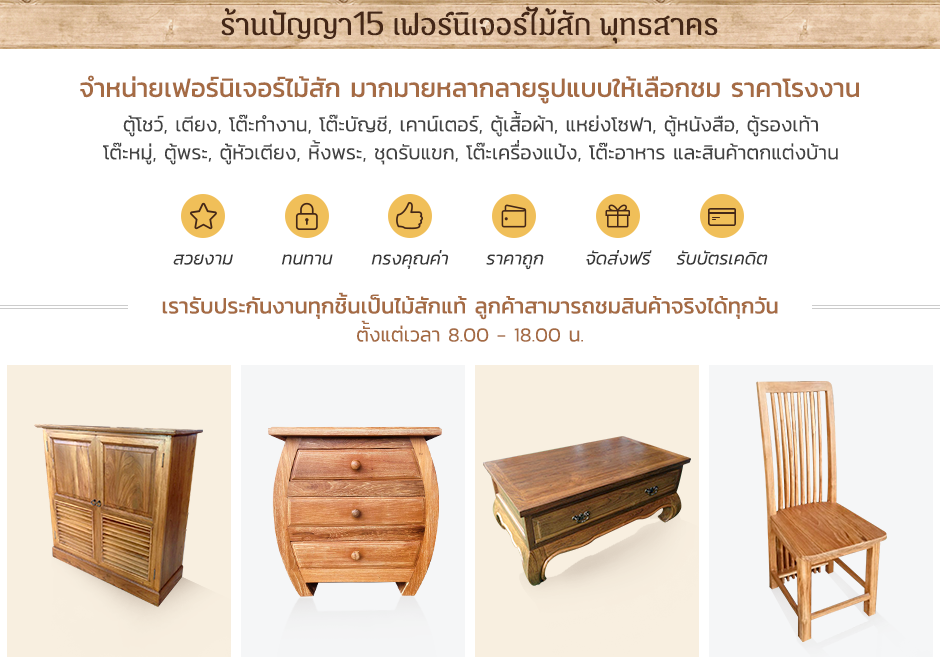 ร้านปัญญา15 เฟอร์นิเจอร์ไม้สัก พุทธสาคร จำหน่ายเฟอร์นิเจอร์ไม้สัก มากมายหลากลายรูปแบบให้เลือกชม ราคาโรงงาน ตู้โชว์, เตียง, โต๊ะทำงาน, โต๊ะบัญชี, เคาน์เตอร์, ตู้เสื้อผ้า, แหย่งโซฟา, ตู้หนังสือ, ตู้รองเท้า โต๊ะหมู่, ตู้พระ, ตู้หัวเตียง, หิ้งพระ, ชุดรับแขก, โต๊ะเครื่องแป้ง, โต๊ะอาหาร และสินค้าตกแต่งบ้าน - สวยงาม - ทนทาน - ทรงคุณค่า - ราคาถูก - จัดส่งฟรี - รับบัตรเคดิต (เรารับประกันงานทุกชิ้นเป็นไม้สักแท้ ลูกค้าสามารถชมสินค้าจริงได้ทุกวัน ตั้งแต่เวลา 8.00 - 18.00 น.)